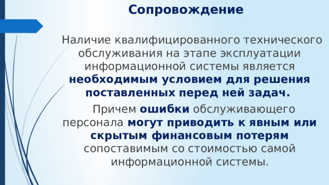 Сопровождение  Наличие квалифицированного технического обслуживания на этапе эксплуатации информационной системы является необходимым условием для решения поставленных перед ней задач.  Причем ошибки обслуживающего персонала могут приводить к явным или скрытым финансовым потерям сопоставимым со стоимостью самой информационной системы.