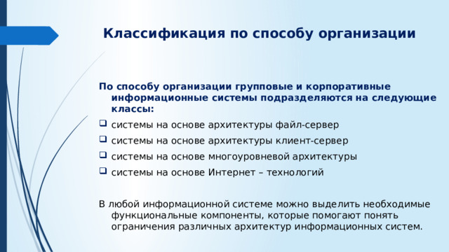 Классификация по способу организации   По способу организации групповые и корпоративные информационные системы подразделяются на следующие классы: системы на основе архитектуры файл-сервер системы на основе архитектуры клиент-сервер системы на основе многоуровневой архитектуры системы на основе Интернет – технологий В любой информационной системе можно выделить необходимые функциональные компоненты, которые помогают понять ограничения различных архитектур информационных систем.