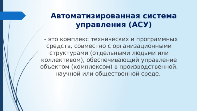 Автоматизированная система управления (АСУ)  - это комплекс технических и программных средств, совместно с организационными структурами (отдельными людьми или коллективом), обеспечивающий управление объектом (комплексом) в производственной, научной или общественной среде.