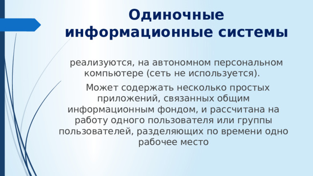 Одиночные информационные системы  реализуются, на автономном персональном компьютере (сеть не используется).  Может содержать несколько простых приложений, связанных общим информационным фондом, и рассчитана на работу одного пользователя или группы пользователей, разделяющих по времени одно рабочее место