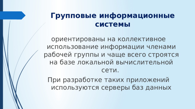 Групповые информационные системы ориентированы на коллективное использование информации членами рабочей группы и чаще всего строятся на базе локальной вычислительной сети. При разработке таких приложений используются серверы баз данных