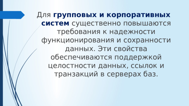 Для групповых и корпоративных систем существенно повышаются требования к надежности функционирования и сохранности данных. Эти свойства обеспечиваются поддержкой целостности данных, ссылок и транзакций в серверах баз.