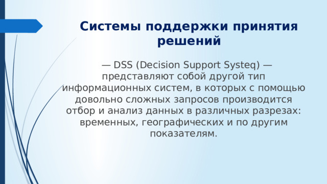 Системы поддержки принятия решений — DSS (Decision Support Systeq) — представляют собой другой тип информационных систем, в которых с помощью довольно сложных запросов производится отбор и анализ данных в различных разрезах: временных, географических и по другим показателям.