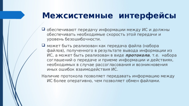 Межсистемные интерфейсы   обеспечивают передачу информации между ИС и должны обеспечивать необходимые скорость этой передачи и уровень безошибочности. может быть реализован как передача файла (набора файлов), полу­чен­ного в результате вывода информации из ИС, а может быть реализован в виде протокола , т.е. набора соглашений о передаче и приеме информации и действиях, необходимых в случае рассогласования и возникновения иных ошибок взаимодействия ИС. Наличие протокола позволяет передавать информацию между ИС более оперативно, чем поз­воляет обмен файлами.