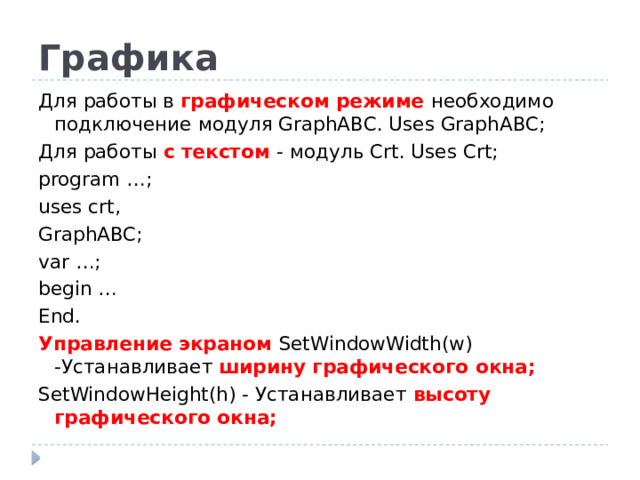 Графика Для работы в графическом режиме необходимо подключение модуля GraphABC. Uses GraphABC; Для работы с текстом - модуль Crt. Uses Crt; program …; uses crt, GraphABC; var …; begin … End. Управление экраном SetWindowWidth(w) -Устанавливает ширину графического окна; SetWindowHeight(h) - Устанавливает высоту графического окна;