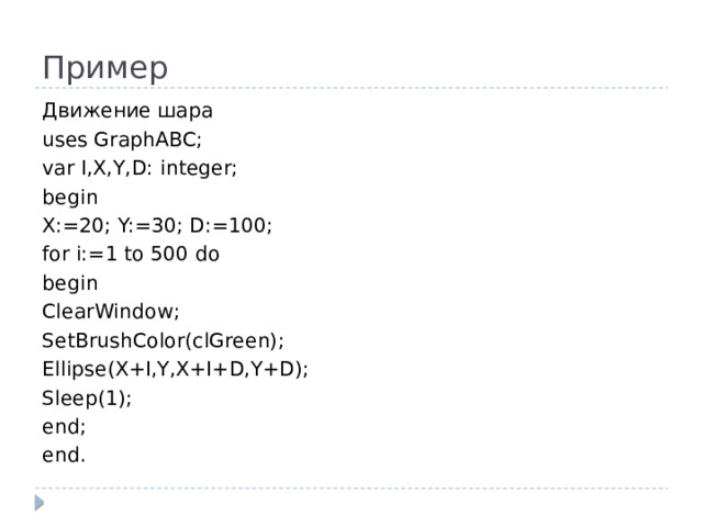 Пример Движение шара uses GraphABC; var I,X,Y,D: integer; begin X:=20; Y:=30; D:=100; for i:=1 to 500 do begin ClearWindow; SetBrushColor(clGreen); Ellipse(X+I,Y,X+I+D,Y+D); Sleep(1); end; end.