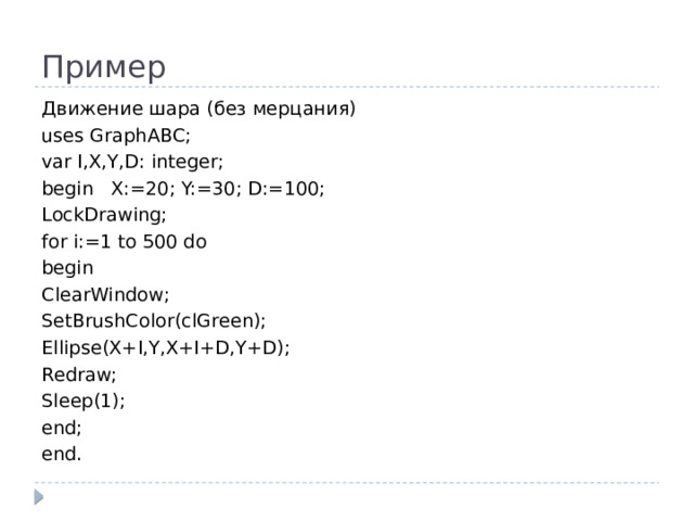 Пример Движение шара (без мерцания) uses GraphABC; var I,X,Y,D: integer; begin X:=20; Y:=30; D:=100; LockDrawing; for i:=1 to 500 do begin ClearWindow; SetBrushColor(clGreen); Ellipse(X+I,Y,X+I+D,Y+D); Redraw; Sleep(1); end; end.