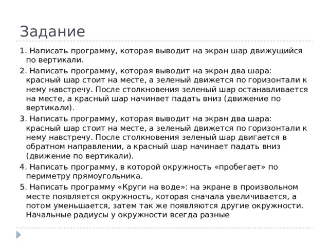 Задание 1. Написать программу, которая выводит на экран шар движущийся по вертикали. 2. Написать программу, которая выводит на экран два шара: красный шар стоит на месте, а зеленый движется по горизонтали к нему навстречу. После столкновения зеленый шар останавливается на месте, а красный шар начинает падать вниз (движение по вертикали). 3. Написать программу, которая выводит на экран два шара: красный шар стоит на месте, а зеленый движется по горизонтали к нему навстречу. После столкновения зеленый шар двигается в обратном направлении, а красный шар начинает падать вниз (движение по вертикали). 4. Написать программу, в которой окружность «пробегает» по периметру прямоугольника. 5. Написать программу «Круги на воде»: на экране в произвольном месте появляется окружность, которая сначала увеличивается, а потом уменьшается, затем так же появляются другие окружности. Начальные радиусы у окружности всегда разные