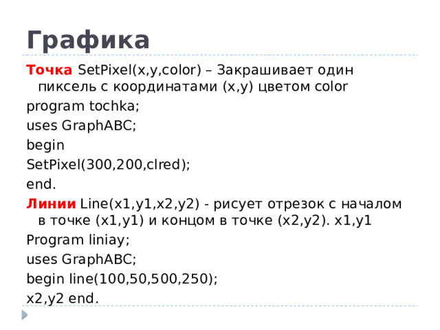 Графика Точка SetPixel(x,y,color) – Закрашивает один пиксель с координатами (x,y) цветом color program tochka; uses GraphABC; begin SetPixel(300,200,clred); end. Линии Line(x1,y1,x2,y2) - рисует отрезок с началом в точке (x1,y1) и концом в точке (x2,y2). x1,y1 Program liniay; uses GraphABC; begin line(100,50,500,250); x2,y2 end.