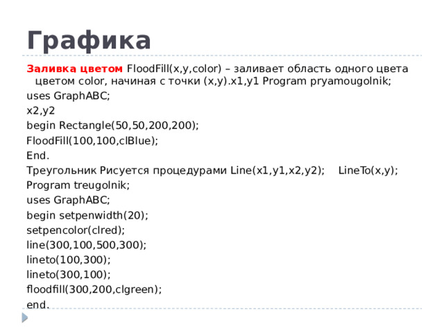 Графика Заливка цветом FloodFill(x,y,color) – заливает область одного цвета цветом color, начиная с точки (x,y).x1,y1 Program pryamougolnik; uses GraphABC; x2,y2 begin Rectangle(50,50,200,200); FloodFill(100,100,clBlue); End. Треугольник Рисуется процедурами Line(x1,y1,x2,y2); LineTo(x,y); Program treugolnik; uses GraphABC; begin setpenwidth(20); setpencolor(clred); line(300,100,500,300); lineto(100,300); lineto(300,100); floodfill(300,200,clgreen); end.