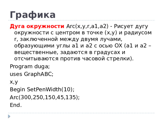 Графика Дуга окружности Arc(x,y,r,a1,a2) - Рисует дугу окружности с центром в точке (x,y) и радиусом r, заключенной между двумя лучами, образующими углы a1 и a2 с осью OX (a1 и a2 – вещественные, задаются в градусах и отсчитываются против часовой стрелки). Program duga; uses GraphABC; x,y Begin SetPenWidth(10); Arc(300,250,150,45,135); End.