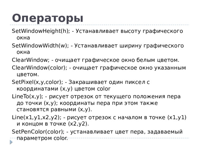 Операторы SetWindowHeight(h); - Устанавливает высоту графического окна SetWindowWidth(w); - Устанавливает ширину графического окна ClearWindow; - очищает графическое окно белым цветом. ClearWindow(color); - очищает графическое окно указанным цветом. SetPixel(x,y,color); - Закрашивает один пиксел с координатами (x,y) цветом color LineTo(x,y); - рисует отрезок от текущего положения пера до точки (x,y); координаты пера при этом также становятся равными (x,y). Line(x1,y1,x2,y2); - рисует отрезок с началом в точке (x1,y1) и концом в точке (x2,y2). SetPenColor(color); - устанавливает цвет пера, задаваемый параметром color.