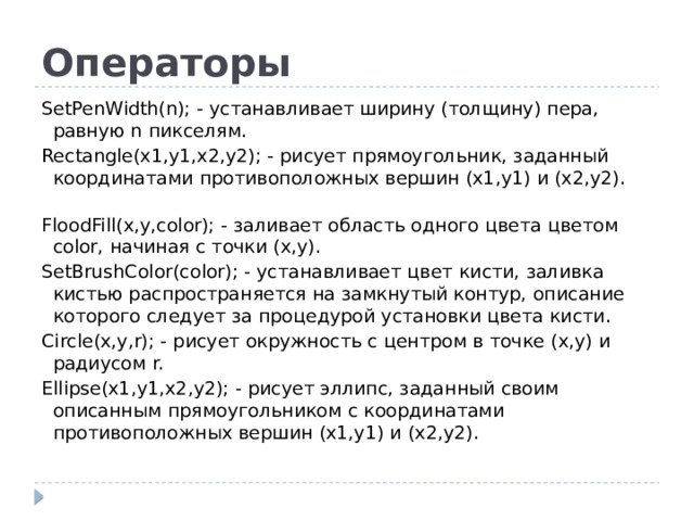 Операторы SetPenWidth(n); - устанавливает ширину (толщину) пера, равную n пикселям. Rectangle(x1,y1,x2,y2); - рисует прямоугольник, заданный координатами противоположных вершин (x1,y1) и (x2,y2).    FloodFill(x,y,color); - заливает область одного цвета цветом color, начиная с точки (x,y). SetBrushColor(color); - устанавливает цвет кисти, заливка кистью распространяется на замкнутый контур, описание которого следует за процедурой установки цвета кисти. Circle(x,y,r); - рисует окружность с центром в точке (x,y) и радиусом r. Ellipse(x1,y1,x2,y2); - рисует эллипс, заданный своим описанным прямоугольником с координатами противоположных вершин (x1,y1) и (x2,y2).