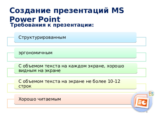 Создание презентаций MS Power Point Требования к презентации: Структурированным эргономичным С объемом текста на каждом экране, хорошо видным на экране С объемом текста на экране не более 10-12 строк Хорошо читаемым