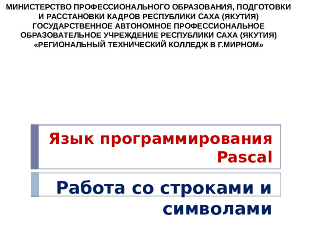 МИНИСТЕРСТВО ПРОФЕССИОНАЛЬНОГО ОБРАЗОВАНИЯ, ПОДГОТОВКИ И РАССТАНОВКИ КАДРОВ РЕСПУБЛИКИ САХА (ЯКУТИЯ) ГОСУДАРСТВЕННОЕ АВТОНОМНОЕ ПРОФЕССИОНАЛЬНОЕ ОБРАЗОВАТЕЛЬНОЕ УЧРЕЖДЕНИЕ РЕСПУБЛИКИ САХА (ЯКУТИЯ) «РЕГИОНАЛЬНЫЙ ТЕХНИЧЕСКИЙ КОЛЛЕДЖ В Г.МИРНОМ» Язык программирования Pascal Работа со строками и символами