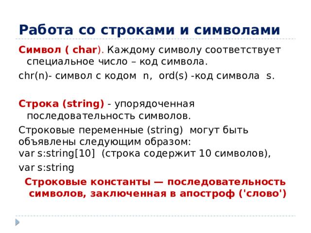 Работа со строками и символами Символ ( char ). Каждому символу соответствует специальное число – код символа. chr(n)- символ с кодом n, ord(s) -код символа s. Строка (string)  - упорядоченная последовательность символов. Строковые переменные (string) могут быть объявлены следующим образом:  var s:string[10] (строка содержит 10 символов), var s:string Строковые константы — последовательность символов, заключенная в апостроф ('слово')