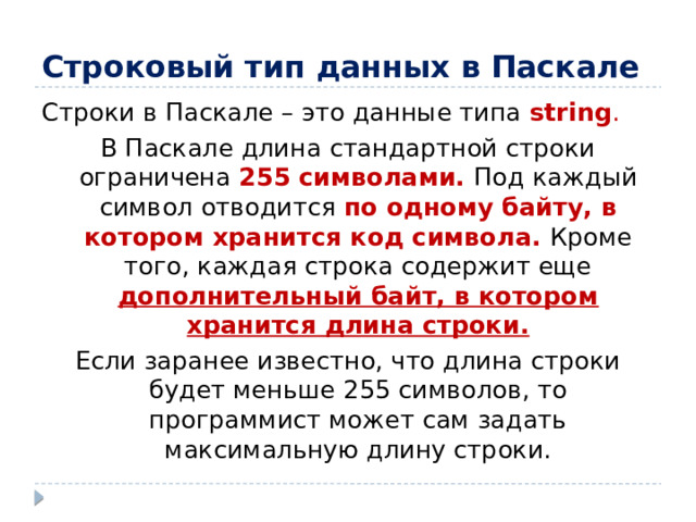 Строковый тип данных в Паскале Строки в Паскале – это данные типа string . В Паскале длина стандартной строки ограничена 255 символами. Под каждый символ отводится по одному байту, в котором хранится код символа. Кроме того, каждая строка содержит еще дополнительный байт, в котором хранится длина строки. Если заранее известно, что длина строки будет меньше 255 символов, то программист может сам задать максимальную длину строки.