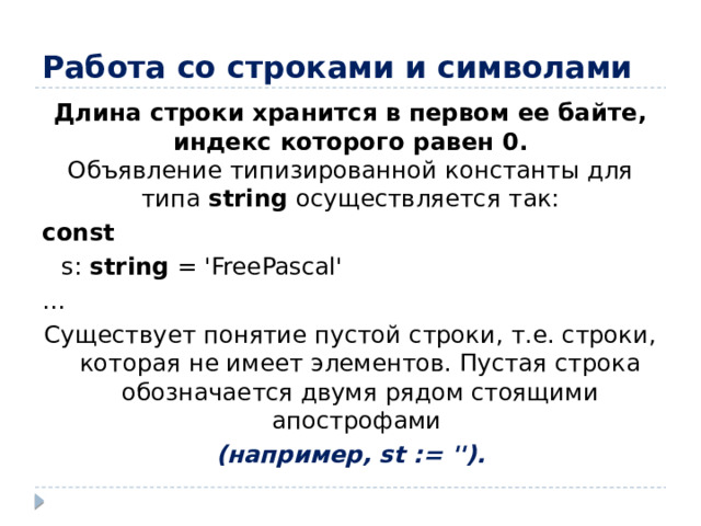 Работа со строками и символами Длина строки хранится в первом ее байте, индекс которого равен 0.  Объявление типизированной константы для типа string осуществляется так: const  s: string = 'FreePascal' … Существует понятие пустой строки, т.е. строки, которая не имеет элементов. Пустая строка обозначается двумя рядом стоящими апострофами (например, st := '').