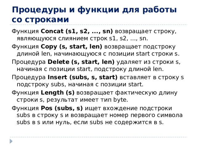 Процедуры и функции для работы со строками Функция Concat (s1, s2, ..., sn) возвращает строку, являющуюся слиянием строк s1, s2, ..., sn. Функция Copy (s, start, len) возвращает подстроку длиной len, начинающуюся с позиции start строки s. Процедура Delete (s, start, len) удаляет из строки s, начиная с позиции start, подстроку длиной len. Процедура Insert (subs, s, start) вставляет в строку s подстроку subs, начиная с позиции start. Функция Length (s) возвращает фактическую длину строки s, результат имеет тип byte. Функция Pos (subs, s) ищет вхождение подстроки subs в строку s и возвращает номер первого символа subs в s или нуль, если subs не содержится в s.