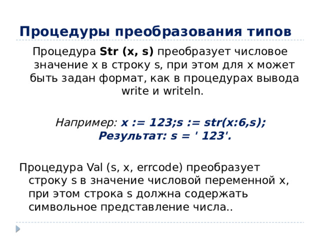 Процедуры преобразования типов Процедура Str (x, s) преобразует числовое значение x в строку s, при этом для x может быть задан формат, как в процедурах вывода write и writeln. Например: x := 123;s := str(x:6,s); Результат: s = ' 123'. Процедура Val (s, x, errcode) преобразует строку s в значение числовой переменной x, при этом строка s должна содержать символьное представление числа..