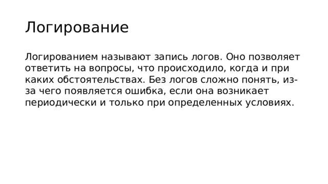 Логирование Логированием называют запись логов. Оно позволяет ответить на вопросы, что происходило, когда и при каких обстоятельствах. Без логов сложно понять, из-за чего появляется ошибка, если она возникает периодически и только при определенных условиях.