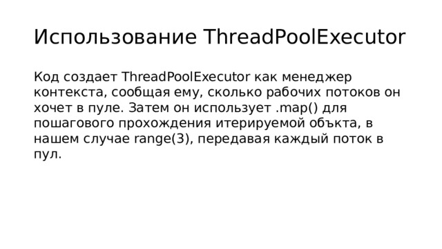 Использование ThreadPoolExecutor Код создает ThreadPoolExecutor как менеджер контекста, сообщая ему, сколько рабочих потоков он хочет в пуле. Затем он использует .map() для пошагового прохождения итерируемой объкта, в нашем случае range(3), передавая каждый поток в пул.