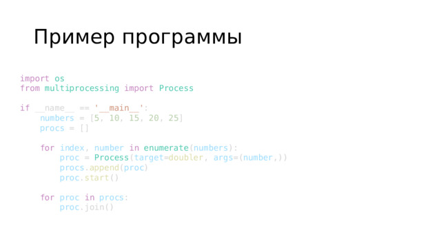 Пример программы import   os from   multiprocessing   import   Process   if  __name__ ==  '__main__' :      numbers  = [ 5 ,  10 ,  15 ,  20 ,  25 ]      procs  = []           for   index ,  number   in   enumerate ( numbers ):          proc  =  Process ( target = doubler ,  args =( number ,))          procs . append ( proc )          proc . start ()           for   proc   in   procs :          proc .join()