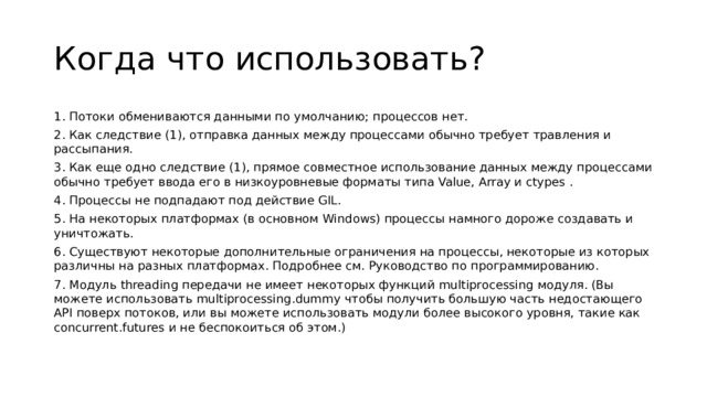 Когда что использовать? 1. Потоки обмениваются данными по умолчанию; процессов нет. 2. Как следствие (1), отправка данных между процессами обычно требует травления и рассыпания. 3. Как еще одно следствие (1), прямое совместное использование данных между процессами обычно требует ввода его в низкоуровневые форматы типа Value, Array и ctypes . 4. Процессы не подпадают под действие GIL. 5. На некоторых платформах (в основном Windows) процессы намного дороже создавать и уничтожать. 6. Существуют некоторые дополнительные ограничения на процессы, некоторые из которых различны на разных платформах. Подробнее см. Руководство по программированию. 7. Модуль threading передачи не имеет некоторых функций multiprocessing модуля. (Вы можете использовать multiprocessing.dummy чтобы получить большую часть недостающего API поверх потоков, или вы можете использовать модули более высокого уровня, такие как concurrent.futures и не беспокоиться об этом.)