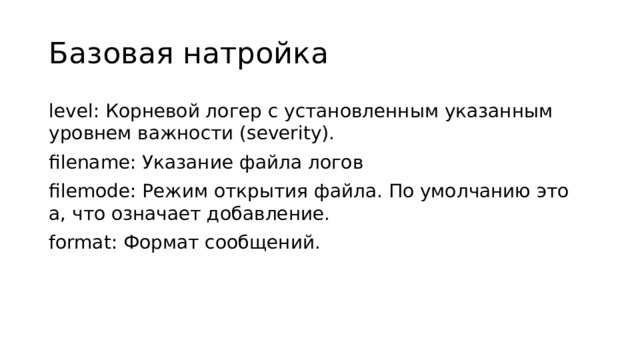 Базовая натройка level: Корневой логер с установленным указанным уровнем важности (severity). filename: Указание файла логов filemode: Режим открытия файла. По умолчанию это a, что означает добавление. format: Формат сообщений.