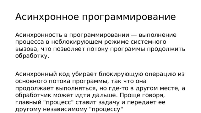 Асинхронное программирование Асинхронность в программировании — выполнение процесса в неблокирующем режиме системного вызова, что позволяет потоку программы продолжить обработку. Асинхронный код убирает блокирующую операцию из основного потока программы, так что она продолжает выполняться, но где-то в другом месте, а обработчик может идти дальше. Проще говоря, главный 