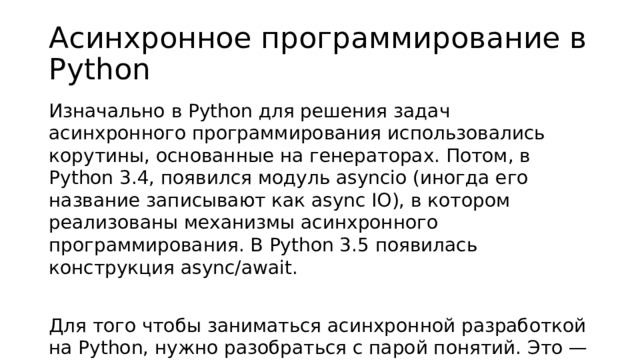 Асинхронное программирование в Python Изначально в Python для решения задач асинхронного программирования использовались корутины, основанные на генераторах. Потом, в Python 3.4, появился модуль asyncio (иногда его название записывают как async IO), в котором реализованы механизмы асинхронного программирования. В Python 3.5 появилась конструкция async/await. Для того чтобы заниматься асинхронной разработкой на Python, нужно разобраться с парой понятий. Это — корутины (coroutine) и задачи (task).