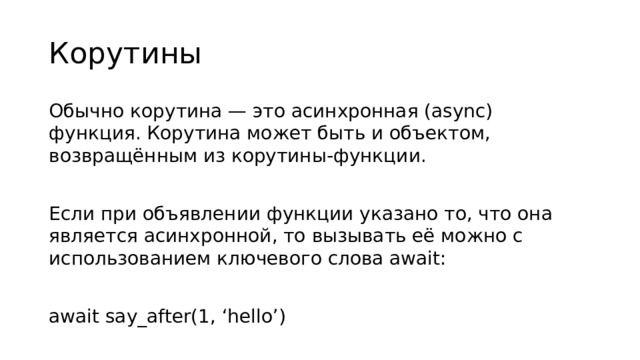 Корутины Обычно корутина — это асинхронная (async) функция. Корутина может быть и объектом, возвращённым из корутины-функции. Если при объявлении функции указано то, что она является асинхронной, то вызывать её можно с использованием ключевого слова await: await say_after(1, ‘hello’)