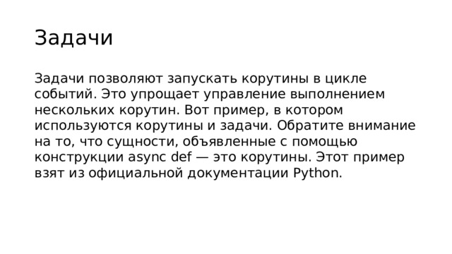 Задачи Задачи позволяют запускать корутины в цикле событий. Это упрощает управление выполнением нескольких корутин. Вот пример, в котором используются корутины и задачи. Обратите внимание на то, что сущности, объявленные с помощью конструкции async def — это корутины. Этот пример взят из официальной документации Python.