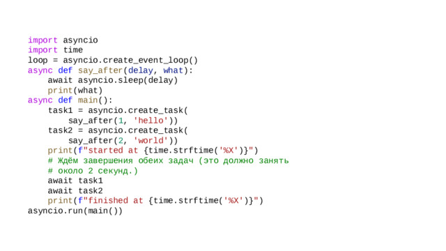 import  asyncio import  time  loop = asyncio.create_event_loop()  async   def   say_after ( delay ,  what ):      await asyncio.sleep(delay)      print (what)  async   def   main ():      task1 = asyncio.create_task(          say_after( 1 ,  'hello' ))      task2 = asyncio.create_task(          say_after( 2 ,  'world' ))       print ( f 