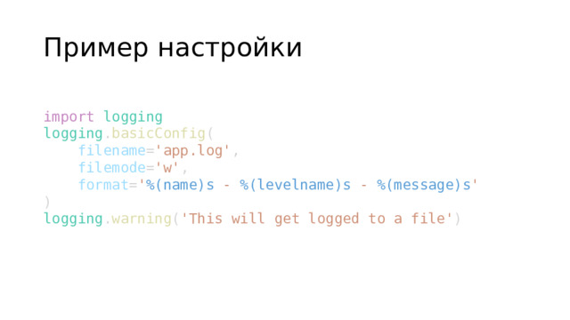 Пример настройки import   logging logging . basicConfig (      filename = 'app.log' ,      filemode = 'w' ,      format = ' %(name)s  -  %(levelname)s  -  %(message)s ' ) logging . warning ( 'This will get logged to a file' )