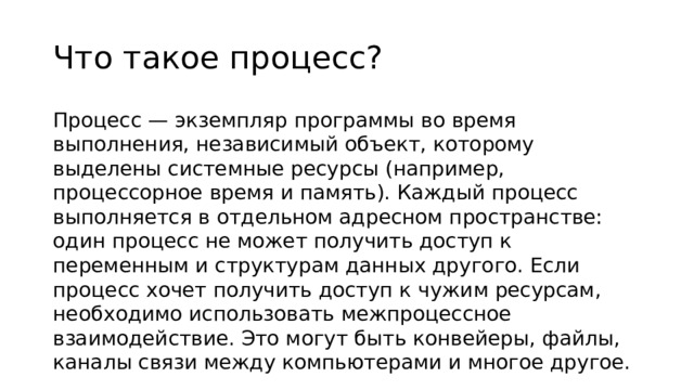 Что такое процесс? Процесс — экземпляр программы во время выполнения, независимый объект, которому выделены системные ресурсы (например, процессорное время и память). Каждый процесс выполняется в отдельном адресном пространстве: один процесс не может получить доступ к переменным и структурам данных другого. Если процесс хочет получить доступ к чужим ресурсам, необходимо использовать межпроцессное взаимодействие. Это могут быть конвейеры, файлы, каналы связи между компьютерами и многое другое.