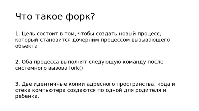 Что такое форк? 1. Цель состоит в том, чтобы создать новый процесс, который становится дочерним процессом вызывающего объекта 2. Оба процесса выполнят следующую команду после системного вызова fork() 3. Две идентичные копии адресного пространства, кода и стека компьютера создаются по одной для родителя и ребенка.