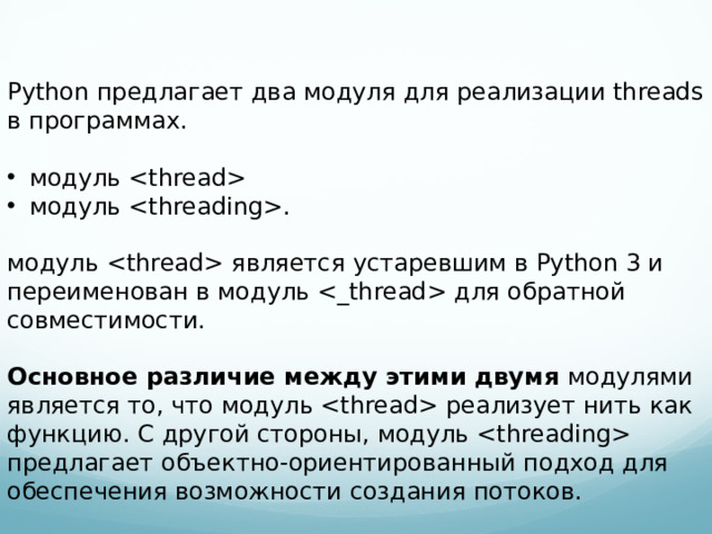 Python предлагает два модуля для реализации threads в программах. модуль  модуль . модуль  является устаревшим в Python 3 и переименован в модуль  для обратной совместимости. Основное различие между этими двумя модулями является то, что модуль  реализует нить как функцию. С другой стороны, модуль  предлагает объектно-ориентированный подход для обеспечения возможности создания потоков.