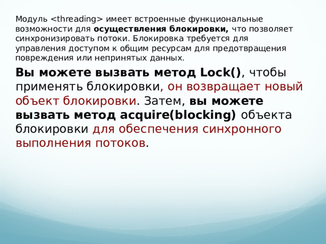 Модуль  имеет встроенные функциональные возможности для осуществления блокировки, что позволяет синхронизировать потоки. Блокировка требуется для управления доступом к общим ресурсам для предотвращения повреждения или непринятых данных. Вы можете вызвать метод Lock() , чтобы применять блокировки , он возвращает новый объект блокировки . Затем, вы можете вызвать метод acquire(blocking) объекта блокировки для обеспечения синхронного выполнения потоков .