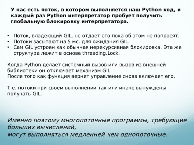 У нас есть поток, в котором выполняется наш Python код, и каждый раз Python интерпретатор пробует получить глобальную блокировку интерпретатора. Поток, владеющий GIL, не отдает его пока об этом не попросят. Потоки засыпают на 5 мс. для ожидания GIL. Сам GIL устроен как обычная нерекурсивная блокировка. Эта же структура лежит в основе threading.Lock. Когда Python делает системный вызов или вызов из внешней библиотеки он отключает механизм GIL. После того как функция вернет управление снова включает его. Т.е. потоки при своем выполнении так или иначе вынуждены получать GIL.   Именно поэтому многопоточные программы, требующие больших вычислений, могут выполняться медленней чем однопоточные.