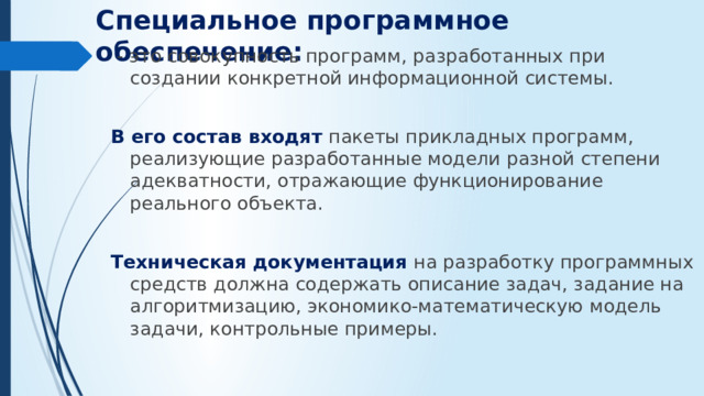 Специальное программное обеспечение:  - это совокупность программ, разработанных при создании конкретной информационной системы. В его состав входят пакеты прикладных программ, реализующие разработанные модели разной степени адекватности, отражающие функционирование реального объекта. Техническая документация на разработку программных средств должна содержать описание задач, задание на алгоритмизацию, экономико-математическую модель задачи, контрольные примеры.