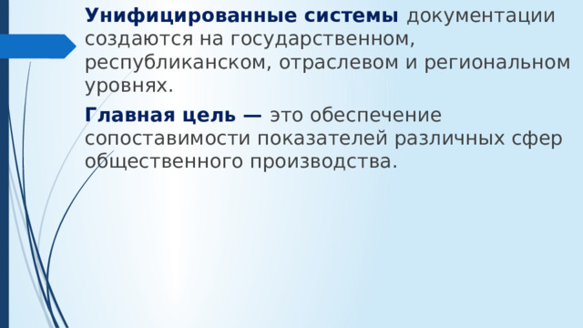 Унифицированные системы документации создаются на государственном, республиканском, отраслевом и региональном уровнях. Главная цель — это обеспе­чение сопоставимости показателей различных сфер общественного производства.