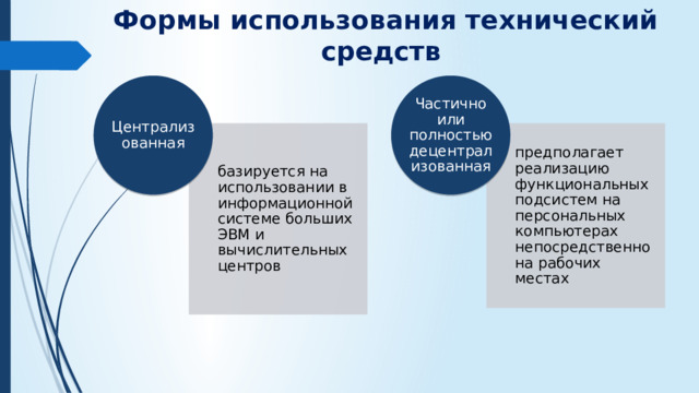 Формы использования технический средств Централизованная Частично или полностью децентрализованная базируется на использовании в информационной системе больших ЭВМ и вычислительных центров предполагает реализацию функцио­нальных подсистем на персональных компьютерах непосредственно на рабочих местах