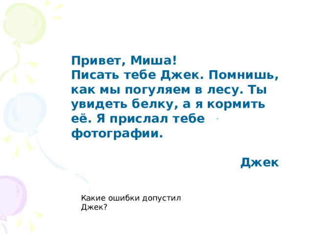Привет, Миша! Писать тебе Джек. Помнишь, как мы погуляем в лесу. Ты увидеть белку, а я кормить её. Я прислал тебе фотографии.  Джек . Какие ошибки допустил Джек?