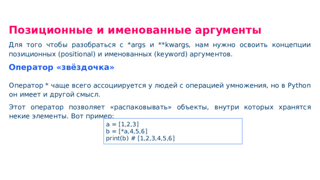 Позиционные и именованные аргументы Для того чтобы разобраться с *args и **kwargs, нам нужно освоить концепции позиционных (positional) и именованных (keyword) аргументов. Оператор «звёздочка» Оператор * чаще всего ассоциируется у людей с операцией умножения, но в Python он имеет и другой смысл. Этот оператор позволяет «распаковывать» объекты, внутри которых хранятся некие элементы. Вот пример: a = [1,2,3] b = [*a,4,5,6] print(b) # [1,2,3,4,5,6]