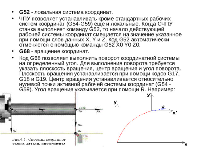 G52 - локальная система координат. ЧПУ позволяет устанавливать кроме стандартных рабочих систем координат (G54-G59) еще и локальные. Когда СЧПУ станка выполняет команду G52, то начало действующей рабочей системы координат смещается на значение указанное при помощи слов данных X, Y и Z. Код G52 автоматически отменяется с помощью команды G52 Х0 Y0 Z0. G68 - вращение координат. Код G68 позволяет выполнить поворот координатной системы на определенный угол. Для выполнения поворота требуется указать плоскость вращения, центр вращения и угол поворота. Плоскость вращения устанавливается при помощи кодов G17, G18 и G19. Центр вращения устанавливается относительно нулевой точки активной рабочей системы координат (G54 - G59). Угол вращения указывается при помощи R. Например: G17 G68 X0. Y0. R120.