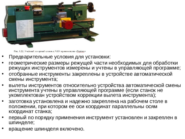 Предварительные условия для установки:  геометрические размеры режущей части необходимых для обработки режущих инструментов измерены и учтены в управляющей программе; отобранные инструменты закреплены в устройстве автоматической смены инструмента; вылеты инструментов относительно устройства автоматической смены инструмента учтены в управляющей программе (если станок не укомплектован устройством коррекции вылета инструмента); заготовка установлена и надежно закреплена на рабочем столе в положении, при котором ее оси координат параллельны осям координат станка; первый по порядку применения инструмент установлен и закреплен в шпинделе; вращение шпинделя включено.