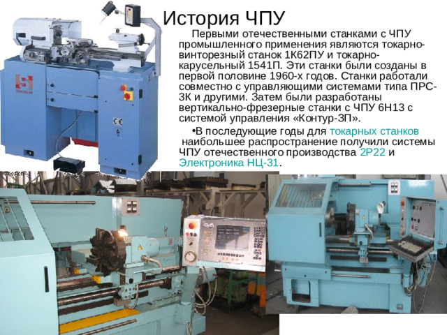 История ЧПУ Первыми отечественными станками с ЧПУ промышленного применения являются токарно-винторезный станок 1К62ПУ и токарно-карусельный 1541П. Эти станки были созданы в первой половине 1960-х годов. Станки работали совместно с управляющими системами типа ПРС-3К и другими. Затем были разработаны вертикально-фрезерные станки с ЧПУ 6Н13 с системой управления «Контур-ЗП».
