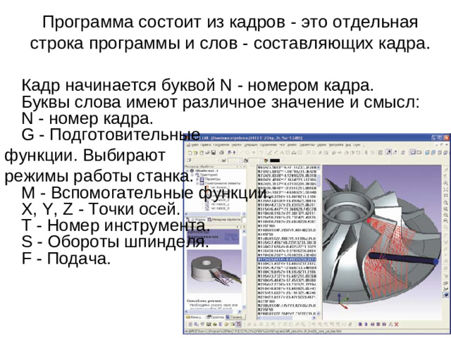 Программа состоит из кадров - это отдельная строка программы и слов - составляющих кадра.    Кадр начинается буквой N - номером кадра. Буквы слова имеют различное значение и смысл:  N - номер кадра.  G - Подготовительные функции. Выбирают режимы работы станка.  M - Вспомогательные функции.  X, Y, Z - Точки осей.  T - Номер инструмента.  S - Обороты шпинделя.  F - Подача.