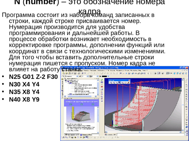 N &nbsp;( number ) – это обозначение номера кадра Программа состоит из набора команд записанных в строки, каждой строке присваивается номер. Нумерация производится для удобства программирования и дальнейшей работы. В процессе обработки возникает необходимость в корректировке программы, дополнении функций или координат в связи с технологическими изменениями. Для того чтобы вставить дополнительные строки нумерация пишется с пропуском. Номер кадра не влияет на работу станка.